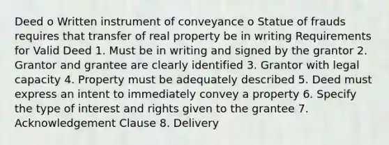 Deed o Written instrument of conveyance o Statue of frauds requires that transfer of real property be in writing Requirements for Valid Deed 1. Must be in writing and signed by the grantor 2. Grantor and grantee are clearly identified 3. Grantor with legal capacity 4. Property must be adequately described 5. Deed must express an intent to immediately convey a property 6. Specify the type of interest and rights given to the grantee 7. Acknowledgement Clause 8. Delivery