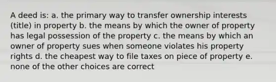 A deed is: a. the primary way to transfer ownership interests (title) in property b. the means by which the owner of property has legal possession of the property c. the means by which an owner of property sues when someone violates his property rights d. the cheapest way to file taxes on piece of property e. none of the other choices are correct