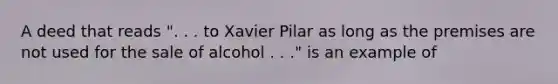 A deed that reads ". . . to Xavier Pilar as long as the premises are not used for the sale of alcohol . . ." is an example of