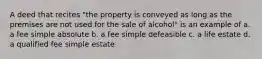 A deed that recites "the property is conveyed as long as the premises are not used for the sale of alcohol" is an example of a. a fee simple absolute b. a fee simple defeasible c. a life estate d. a qualified fee simple estate