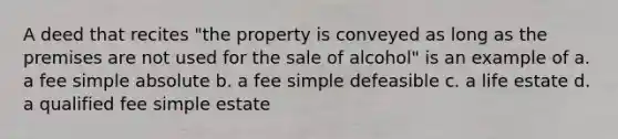 A deed that recites "the property is conveyed as long as the premises are not used for the sale of alcohol" is an example of a. a fee simple absolute b. a fee simple defeasible c. a life estate d. a qualified fee simple estate