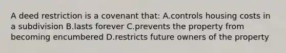 A deed restriction is a covenant that: A.controls housing costs in a subdivision B.lasts forever C.prevents the property from becoming encumbered D.restricts future owners of the property