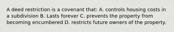 A deed restriction is a covenant that: A. controls housing costs in a subdivision B. Lasts forever C. prevents the property from becoming encumbered D. restricts future owners of the property.