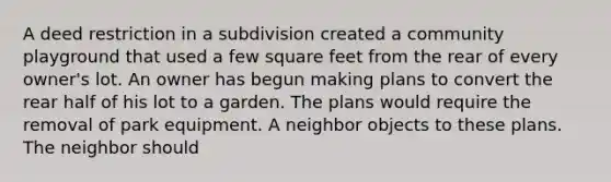 A deed restriction in a subdivision created a community playground that used a few square feet from the rear of every owner's lot. An owner has begun making plans to convert the rear half of his lot to a garden. The plans would require the removal of park equipment. A neighbor objects to these plans. The neighbor should