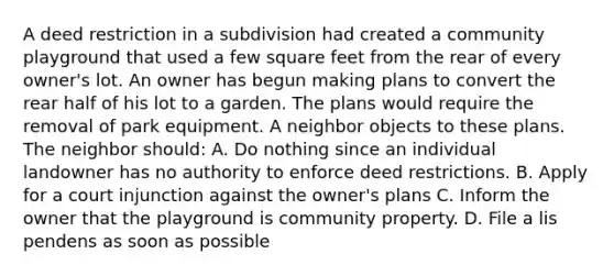 A deed restriction in a subdivision had created a community playground that used a few square feet from the rear of every owner's lot. An owner has begun making plans to convert the rear half of his lot to a garden. The plans would require the removal of park equipment. A neighbor objects to these plans. The neighbor should: A. Do nothing since an individual landowner has no authority to enforce deed restrictions. B. Apply for a court injunction against the owner's plans C. Inform the owner that the playground is community property. D. File a lis pendens as soon as possible