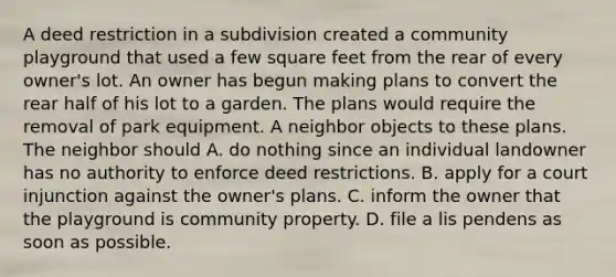 A deed restriction in a subdivision created a community playground that used a few square feet from the rear of every owner's lot. An owner has begun making plans to convert the rear half of his lot to a garden. The plans would require the removal of park equipment. A neighbor objects to these plans. The neighbor should A. do nothing since an individual landowner has no authority to enforce deed restrictions. B. apply for a court injunction against the owner's plans. C. inform the owner that the playground is community property. D. file a lis pendens as soon as possible.