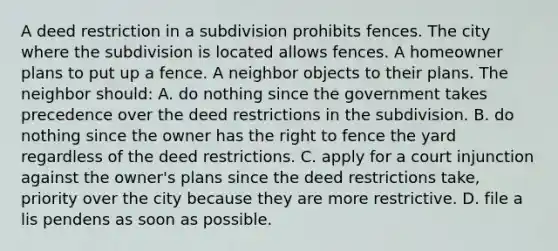 A deed restriction in a subdivision prohibits fences. The city where the subdivision is located allows fences. A homeowner plans to put up a fence. A neighbor objects to their plans. The neighbor should: A. do nothing since the government takes precedence over the deed restrictions in the subdivision. B. do nothing since the owner has the right to fence the yard regardless of the deed restrictions. C. apply for a court injunction against the owner's plans since the deed restrictions take, priority over the city because they are more restrictive. D. file a lis pendens as soon as possible.