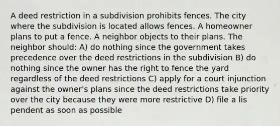 A deed restriction in a subdivision prohibits fences. The city where the subdivision is located allows fences. A homeowner plans to put a fence. A neighbor objects to their plans. The neighbor should: A) do nothing since the government takes precedence over the deed restrictions in the subdivision B) do nothing since the owner has the right to fence the yard regardless of the deed restrictions C) apply for a court injunction against the owner's plans since the deed restrictions take priority over the city because they were more restrictive D) file a lis pendent as soon as possible