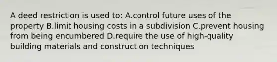 A deed restriction is used to: A.control future uses of the property B.limit housing costs in a subdivision C.prevent housing from being encumbered D.require the use of high-quality building materials and construction techniques