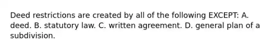 Deed restrictions are created by all of the following EXCEPT: A. deed. B. statutory law. C. written agreement. D. general plan of a subdivision.