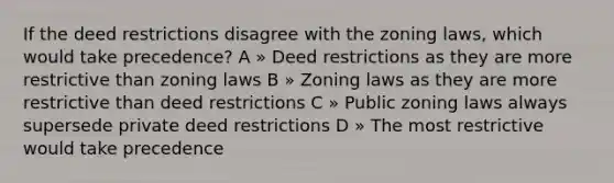 If the deed restrictions disagree with the zoning laws, which would take precedence? A » Deed restrictions as they are more restrictive than zoning laws B » Zoning laws as they are more restrictive than deed restrictions C » Public zoning laws always supersede private deed restrictions D » The most restrictive would take precedence