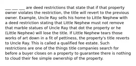 ___ ___ ___ are deed restrictions that state that if that property owner violates the restriction, the title will revert to the previous owner. Example, Uncle Ray sells his home to Little Nephew with a deed restriction stating that Little Nephew must not remove that marble statues of Uncle Ray that dot the property or he (Little Nephew) will lose the title. If Little Nephew tears those works of art down in a fit of pettiness, the property's title reverts to Uncle Ray. This is called a qualified fee estate. Such restrictions are one of the things title companies search for before a buyer closes on a property to guarantee there is nothing to cloud their fee simple ownership of the property.