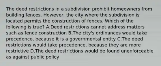 The deed restrictions in a subdivision prohibit homeowners from building fences. However, the city where the subdivision is located permits the construction of fences. Which of the following is true? A.Deed restrictions cannot address matters such as fence construction B.The city's ordinances would take precedence, because it is a governmental entity C.The deed restrictions would take precedence, because they are more restrictive D.The deed restrictions would be found unenforceable as against public policy