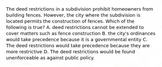 The deed restrictions in a subdivision prohibit homeowners from building fences. However, the city where the subdivision is located permits the construction of fences. Which of the following is true? A. deed restrictions cannot be extended to cover matters such as fence construction B. the city's ordinances would take precedence because it is a governmental entity C. The deed restrictions would take precedence because they are more restrictive D. The deed restrictions would be found unenforceable as against public policy.