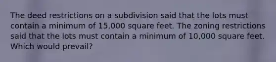 The deed restrictions on a subdivision said that the lots must contain a minimum of 15,000 square feet. The zoning restrictions said that the lots must contain a minimum of 10,000 square feet. Which would prevail?