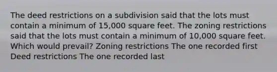 The deed restrictions on a subdivision said that the lots must contain a minimum of 15,000 square feet. The zoning restrictions said that the lots must contain a minimum of 10,000 square feet. Which would prevail? Zoning restrictions The one recorded first Deed restrictions The one recorded last