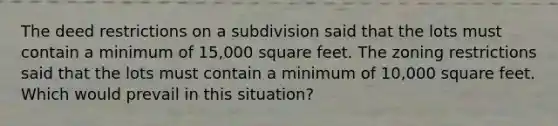 The deed restrictions on a subdivision said that the lots must contain a minimum of 15,000 square feet. The zoning restrictions said that the lots must contain a minimum of 10,000 square feet. Which would prevail in this situation?