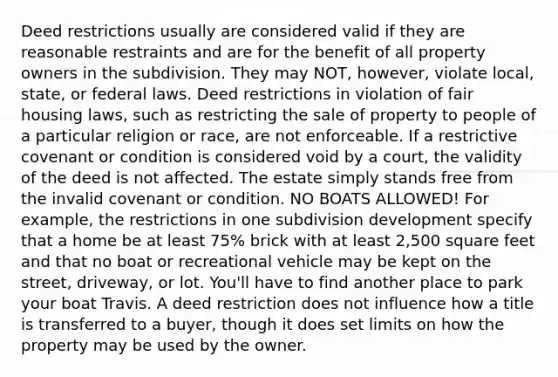 Deed restrictions usually are considered valid if they are reasonable restraints and are for the benefit of all property owners in the subdivision. They may NOT, however, violate local, state, or federal laws. Deed restrictions in violation of fair housing laws, such as restricting the sale of property to people of a particular religion or race, are not enforceable. If a restrictive covenant or condition is considered void by a court, the validity of the deed is not affected. The estate simply stands free from the invalid covenant or condition. NO BOATS ALLOWED! For example, the restrictions in one subdivision development specify that a home be at least 75% brick with at least 2,500 square feet and that no boat or recreational vehicle may be kept on the street, driveway, or lot. You'll have to find another place to park your boat Travis. A deed restriction does not influence how a title is transferred to a buyer, though it does set limits on how the property may be used by the owner.