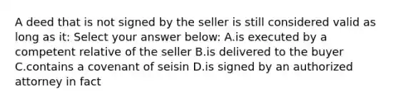 A deed that is not signed by the seller is still considered valid as long as it: Select your answer below: A.is executed by a competent relative of the seller B.is delivered to the buyer C.contains a covenant of seisin D.is signed by an authorized attorney in fact