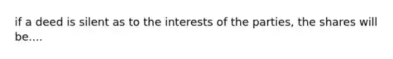 if a deed is silent as to the interests of the parties, the shares will be....