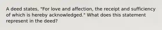 A deed states, "For love and affection, the receipt and sufficiency of which is hereby acknowledged." What does this statement represent in the deed?