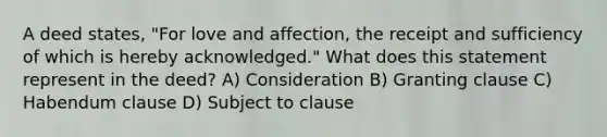 A deed states, "For love and affection, the receipt and sufficiency of which is hereby acknowledged." What does this statement represent in the deed? A) Consideration B) Granting clause C) Habendum clause D) Subject to clause