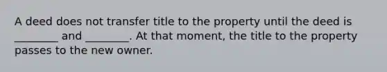 A deed does not transfer title to the property until the deed is ________ and ________. At that moment, the title to the property passes to the new owner.