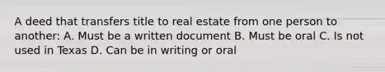 A deed that transfers title to real estate from one person to another: A. Must be a written document B. Must be oral C. Is not used in Texas D. Can be in writing or oral