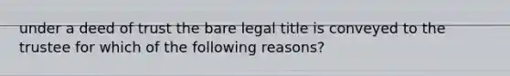 under a deed of trust the bare legal title is conveyed to the trustee for which of the following reasons?