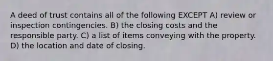 A deed of trust contains all of the following EXCEPT A) review or inspection contingencies. B) the closing costs and the responsible party. C) a list of items conveying with the property. D) the location and date of closing.