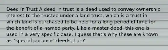 Deed In Trust A deed in trust is a deed used to convey ownership interest to the trustee under a land trust, which is a trust in which land is purchased to be held for a long period of time for the benefit of a named party. Like a master deed, this one is used in a very specific case. I guess that's why these are known as "special purpose" deeds, huh?