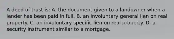 A deed of trust is: A. the document given to a landowner when a lender has been paid in full. B. an involuntary general lien on real property. C. an involuntary specific lien on real property. D. a security instrument similar to a mortgage.