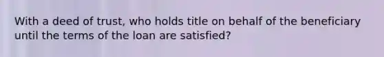 With a deed of trust, who holds title on behalf of the beneficiary until the terms of the loan are satisfied?