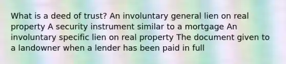 What is a deed of trust? An involuntary general lien on real property A security instrument similar to a mortgage An involuntary specific lien on real property The document given to a landowner when a lender has been paid in full