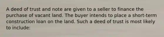 A deed of trust and note are given to a seller to finance the purchase of vacant land. The buyer intends to place a short-term construction loan on the land. Such a deed of trust is most likely to include: