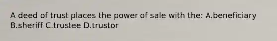 A deed of trust places the power of sale with the: A.beneficiary B.sheriff C.trustee D.trustor