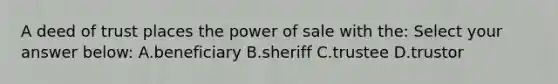 A deed of trust places the power of sale with the: Select your answer below: A.beneficiary B.sheriff C.trustee D.trustor