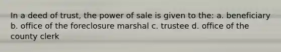 In a deed of trust, the power of sale is given to the: a. beneficiary b. office of the foreclosure marshal c. trustee d. office of the county clerk