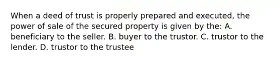 When a deed of trust is properly prepared and executed, the power of sale of the secured property is given by the: A. beneficiary to the seller. B. buyer to the trustor. C. trustor to the lender. D. trustor to the trustee