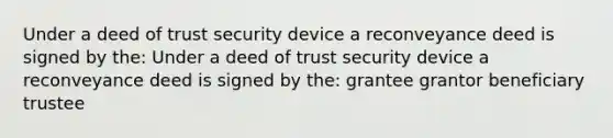 Under a deed of trust security device a reconveyance deed is signed by the: Under a deed of trust security device a reconveyance deed is signed by the: grantee grantor beneficiary trustee