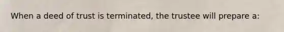 When a deed of trust is terminated, the trustee will prepare a: