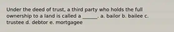 Under the deed of trust, a third party who holds the full ownership to a land is called a ______. a. bailor b. bailee c. trustee d. debtor e. mortgagee