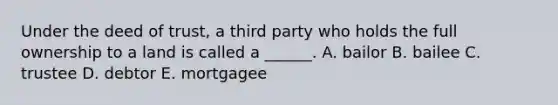 Under the deed of trust, a third party who holds the full ownership to a land is called a ______. A. bailor B. bailee C. trustee D. debtor E. mortgagee