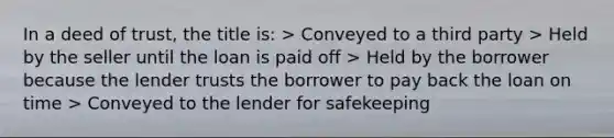 In a deed of trust, the title is: > Conveyed to a third party > Held by the seller until the loan is paid off > Held by the borrower because the lender trusts the borrower to pay back the loan on time > Conveyed to the lender for safekeeping