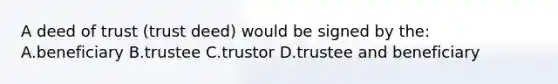 A deed of trust (trust deed) would be signed by the: A.beneficiary B.trustee C.trustor D.trustee and beneficiary