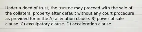 Under a deed of trust, the trustee may proceed with the sale of the collateral property after default without any court procedure as provided for in the A) alienation clause. B) power-of-sale clause. C) exculpatory clause. D) acceleration clause.