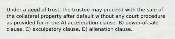 Under a deed of trust, the trustee may proceed with the sale of the collateral property after default without any court procedure as provided for in the A) acceleration clause. B) power-of-sale clause. C) exculpatory clause. D) alienation clause.