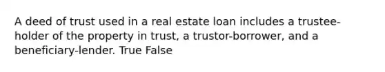 A deed of trust used in a real estate loan includes a trustee-holder of the property in trust, a trustor-borrower, and a beneficiary-lender. True False