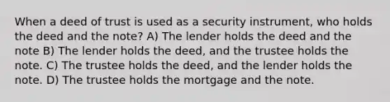 When a deed of trust is used as a security instrument, who holds the deed and the note? A) The lender holds the deed and the note B) The lender holds the deed, and the trustee holds the note. C) The trustee holds the deed, and the lender holds the note. D) The trustee holds the mortgage and the note.