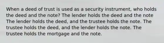 When a deed of trust is used as a security instrument, who holds the deed and the note? The lender holds the deed and the note The lender holds the deed, and the trustee holds the note. The trustee holds the deed, and the lender holds the note. The trustee holds the mortgage and the note.